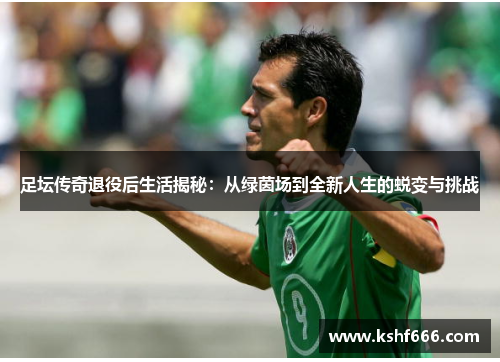 足坛传奇退役后生活揭秘：从绿茵场到全新人生的蜕变与挑战